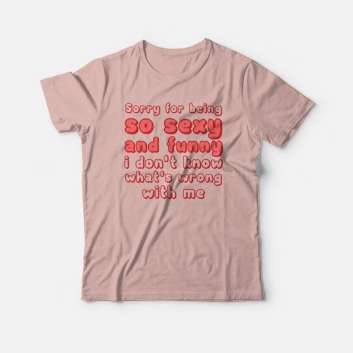 Sorry For Being So Sexy and Funny I Don't Know What's Wrong With Me T-shirt