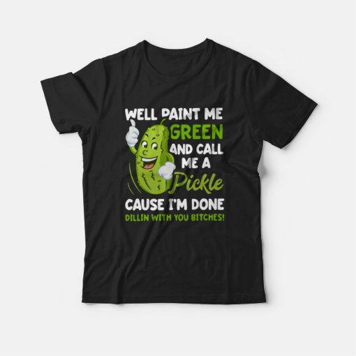 Well Paint Me Green and Call Me A Pickle Cause I'm Done Dillin With You Bitches T-shirt