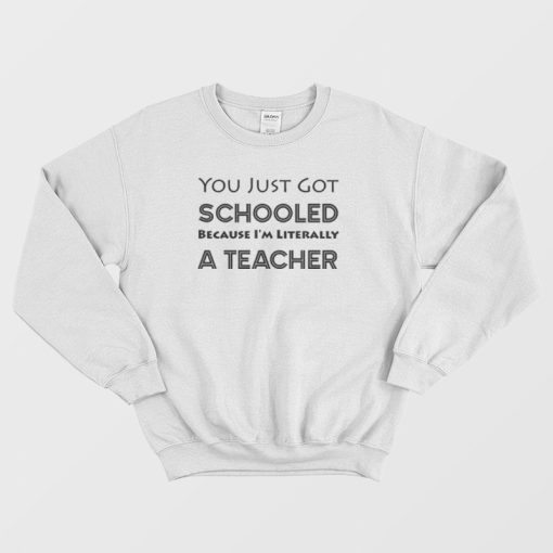 You Just Got Schooled Because I'm Literally A Teacher Sweatshirt