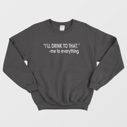 I'll Drink To That Me To Everything Sweatshirt