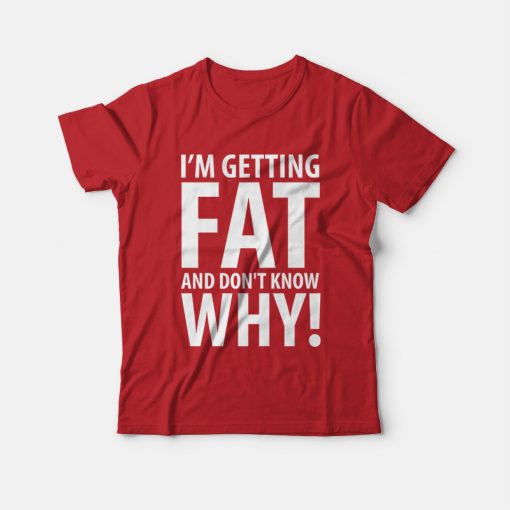 I'm Getting Fat and Don't Know Why T-shirt