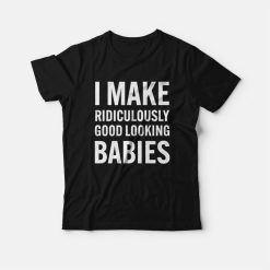 I Make Ridiculously Good Looking Babies T-Shirt
